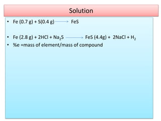 Solution
• Fe (0.7 g) + S(0.4 g) FeS
• Fe (2.8 g) + 2HCl + Na2S FeS (4.4g) + 2NaCl + H2
• %e =mass of element/mass of compound
 