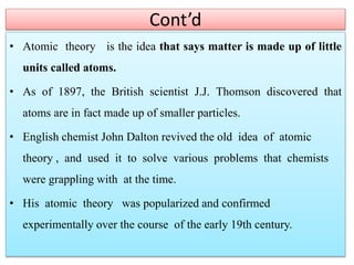 Cont’d
• Atomic theory is the idea that says matter is made up of little
units called atoms.
• As of 1897, the British scientist J.J. Thomson discovered that
atoms are in fact made up of smaller particles.
• English chemist John Dalton revived the old idea of atomic
theory , and used it to solve various problems that chemists
were grappling with at the time.
• His atomic theory was popularized and confirmed
experimentally over the course of the early 19th century.
 