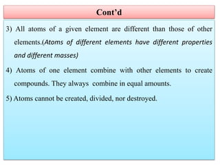 Cont’d
3) All atoms of a given element are different than those of other
elements.(Atoms of different elements have different properties
and different masses)
4) Atoms of one element combine with other elements to create
compounds. They always combine in equal amounts.
5) Atoms cannot be created, divided, nor destroyed.
 