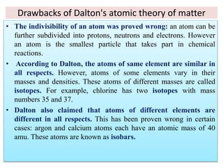 Drawbacks of Dalton's atomic theory of matter
• The indivisibility of an atom was proved wrong: an atom can be
further subdivided into protons, neutrons and electrons. However
an atom is the smallest particle that takes part in chemical
reactions.
• According to Dalton, the atoms of same element are similar in
all respects. However, atoms of some elements vary in their
masses and densities. These atoms of different masses are called
isotopes. For example, chlorine has two isotopes with mass
numbers 35 and 37.
• Dalton also claimed that atoms of different elements are
different in all respects. This has been proven wrong in certain
cases: argon and calcium atoms each have an atomic mass of 40
amu. These atoms are known as isobars.
 