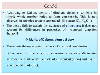Cont’d
• According to Dalton, atoms of different elements combine in
simple whole number ratios to form compounds. This is not
observed in complex organic compounds like sugar (C12H22O11).
• The theory fails to explain the existence of allotropes; it does not
account for differences in properties of charcoal, graphite,
diamond
 Merits of Dalton's atomic theory
• The atomic theory explains the laws of chemical combination.
• Dalton was the first person to recognize a workable distinction
between the fundamental particle of an element (atom) and that of
a compound (molecule).
 