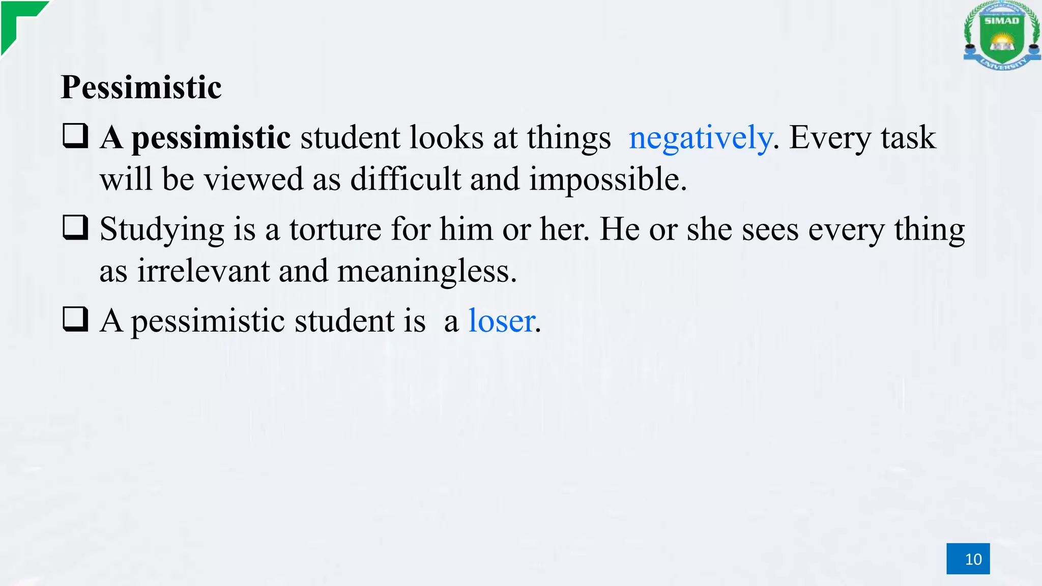 Pessimistic
 A pessimistic student looks at things negatively. Every task
will be viewed as difficult and impossible.
 Studying is a torture for him or her. He or she sees every thing
as irrelevant and meaningless.
 A pessimistic student is a loser.
10
 