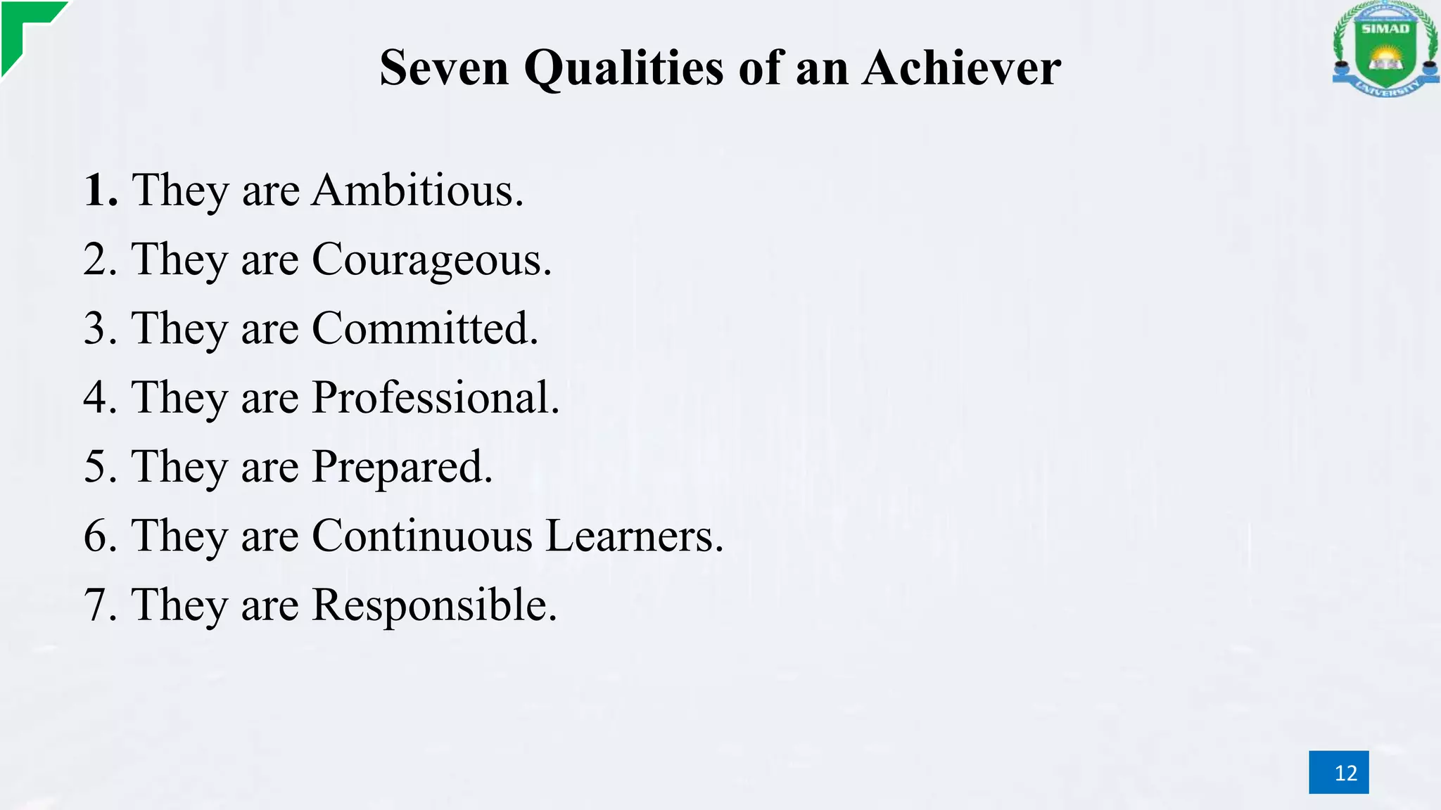 Seven Qualities of an Achiever
1. They are Ambitious.
2. They are Courageous.
3. They are Committed.
4. They are Professional.
5. They are Prepared.
6. They are Continuous Learners.
7. They are Responsible.
12
 