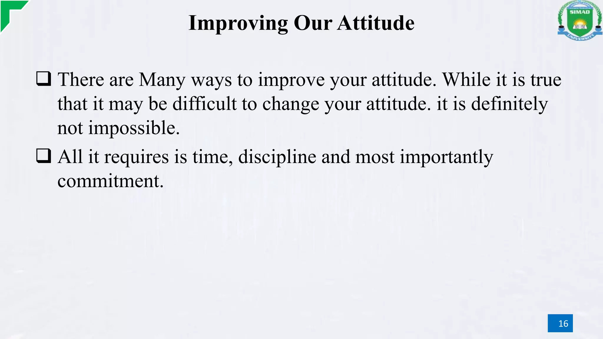 Improving Our Attitude
 There are Many ways to improve your attitude. While it is true
that it may be difficult to change your attitude. it is definitely
not impossible.
 All it requires is time, discipline and most importantly
commitment.
16
 