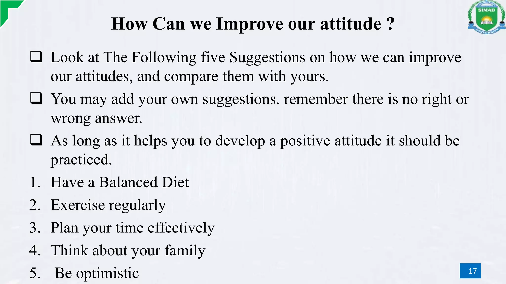 How Can we Improve our attitude ?
 Look at The Following five Suggestions on how we can improve
our attitudes, and compare them with yours.
 You may add your own suggestions. remember there is no right or
wrong answer.
 As long as it helps you to develop a positive attitude it should be
practiced.
1. Have a Balanced Diet
2. Exercise regularly
3. Plan your time effectively
4. Think about your family
5. Be optimistic 17
 