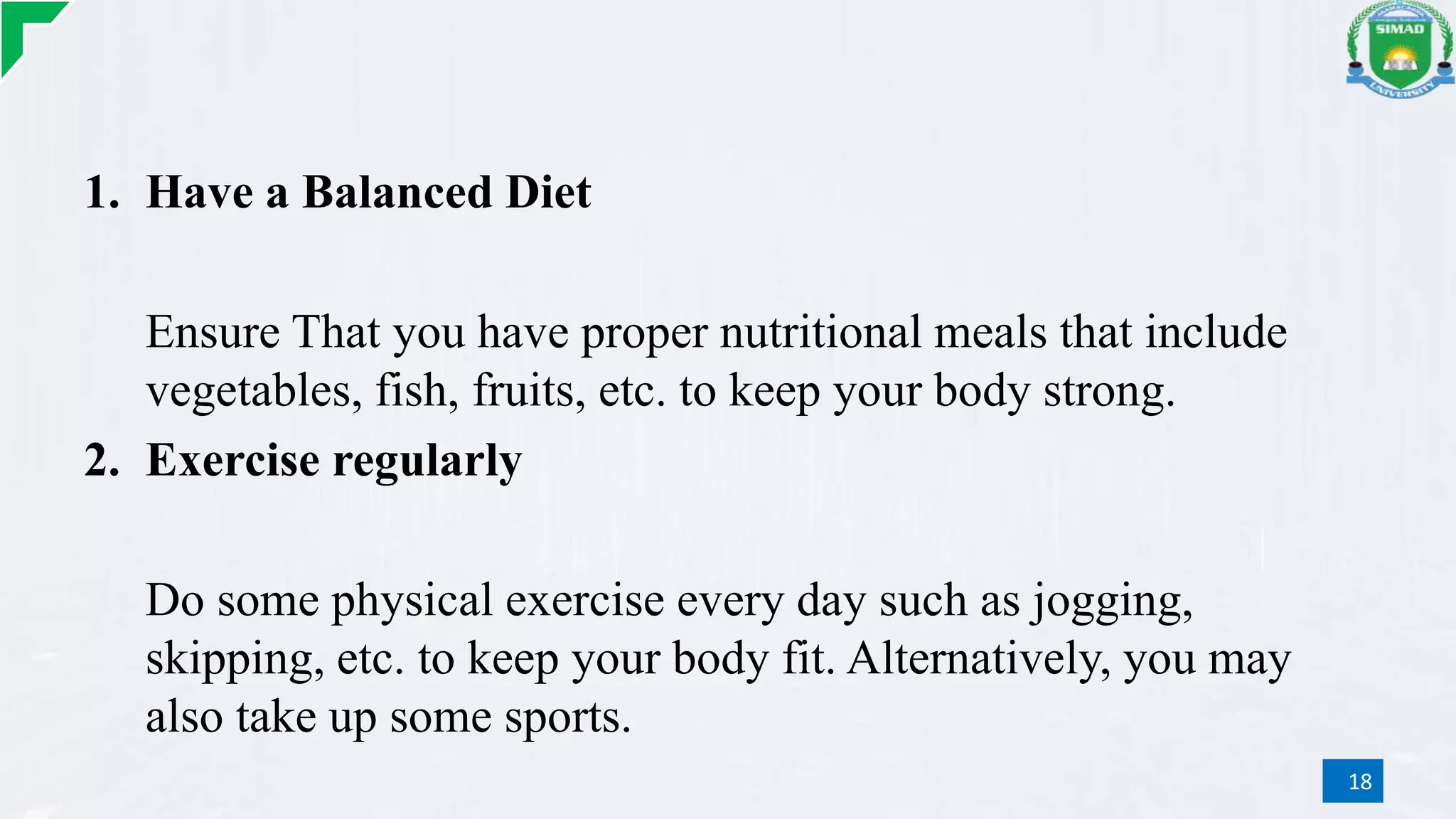 1. Have a Balanced Diet
Ensure That you have proper nutritional meals that include
vegetables, fish, fruits, etc. to keep your body strong.
2. Exercise regularly
Do some physical exercise every day such as jogging,
skipping, etc. to keep your body fit. Alternatively, you may
also take up some sports.
18
 