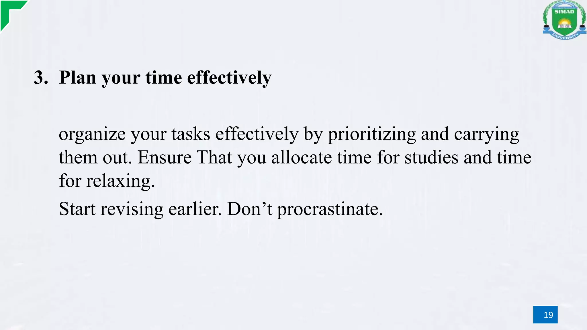 3. Plan your time effectively
organize your tasks effectively by prioritizing and carrying
them out. Ensure That you allocate time for studies and time
for relaxing.
Start revising earlier. Don’t procrastinate.
19
 