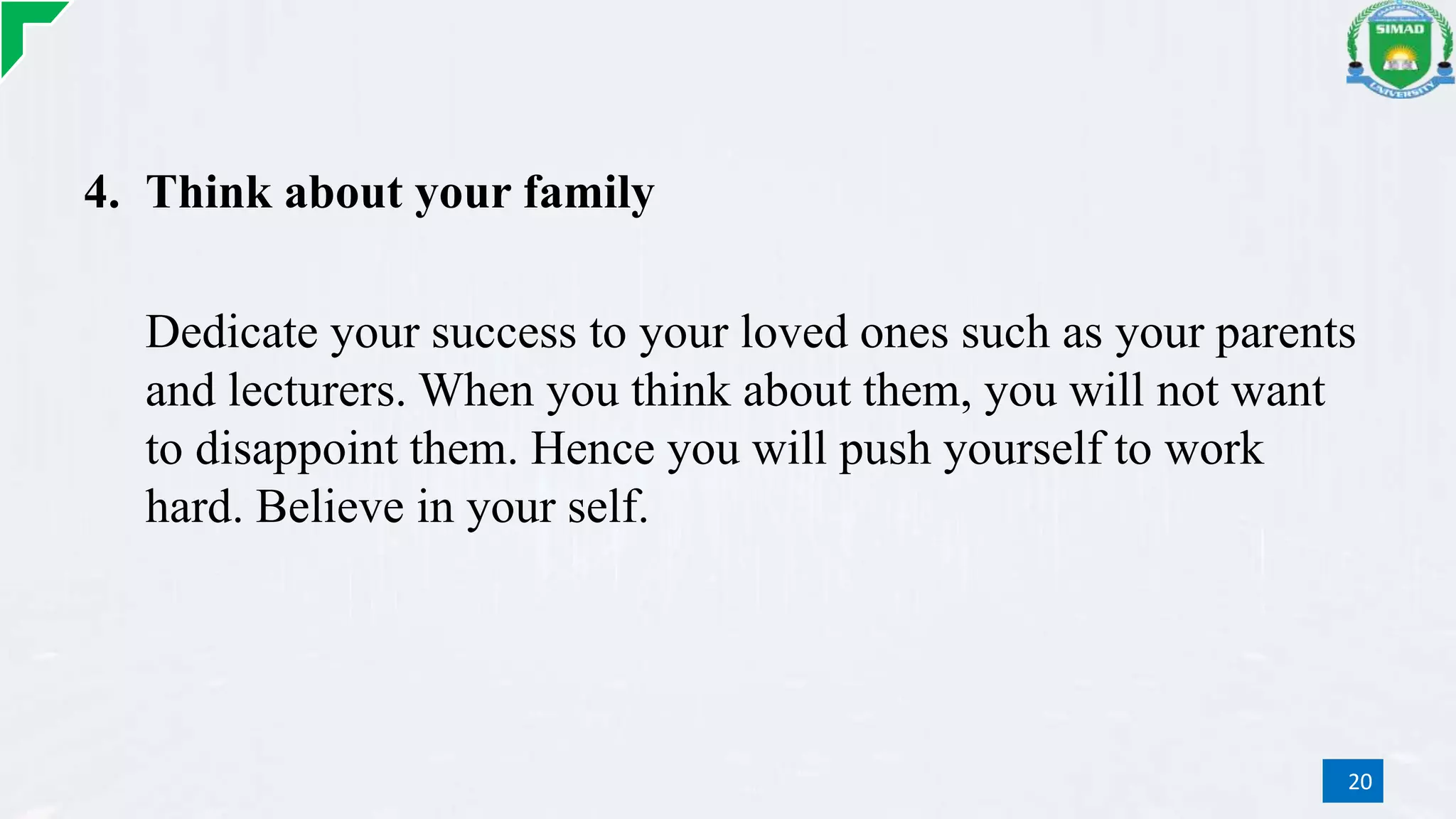 4. Think about your family
Dedicate your success to your loved ones such as your parents
and lecturers. When you think about them, you will not want
to disappoint them. Hence you will push yourself to work
hard. Believe in your self.
20
 