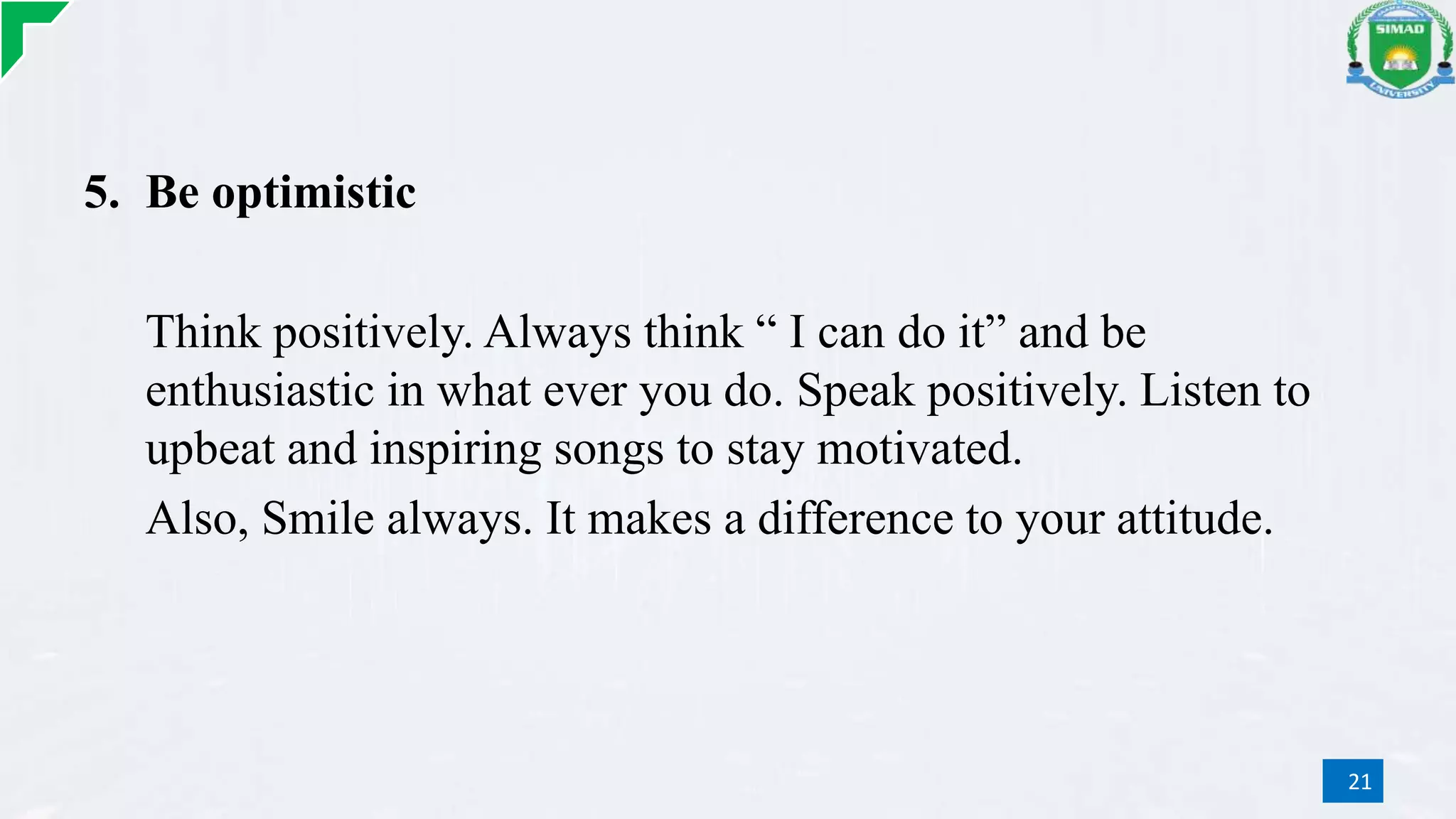 5. Be optimistic
Think positively. Always think “ I can do it” and be
enthusiastic in what ever you do. Speak positively. Listen to
upbeat and inspiring songs to stay motivated.
Also, Smile always. It makes a difference to your attitude.
21
 