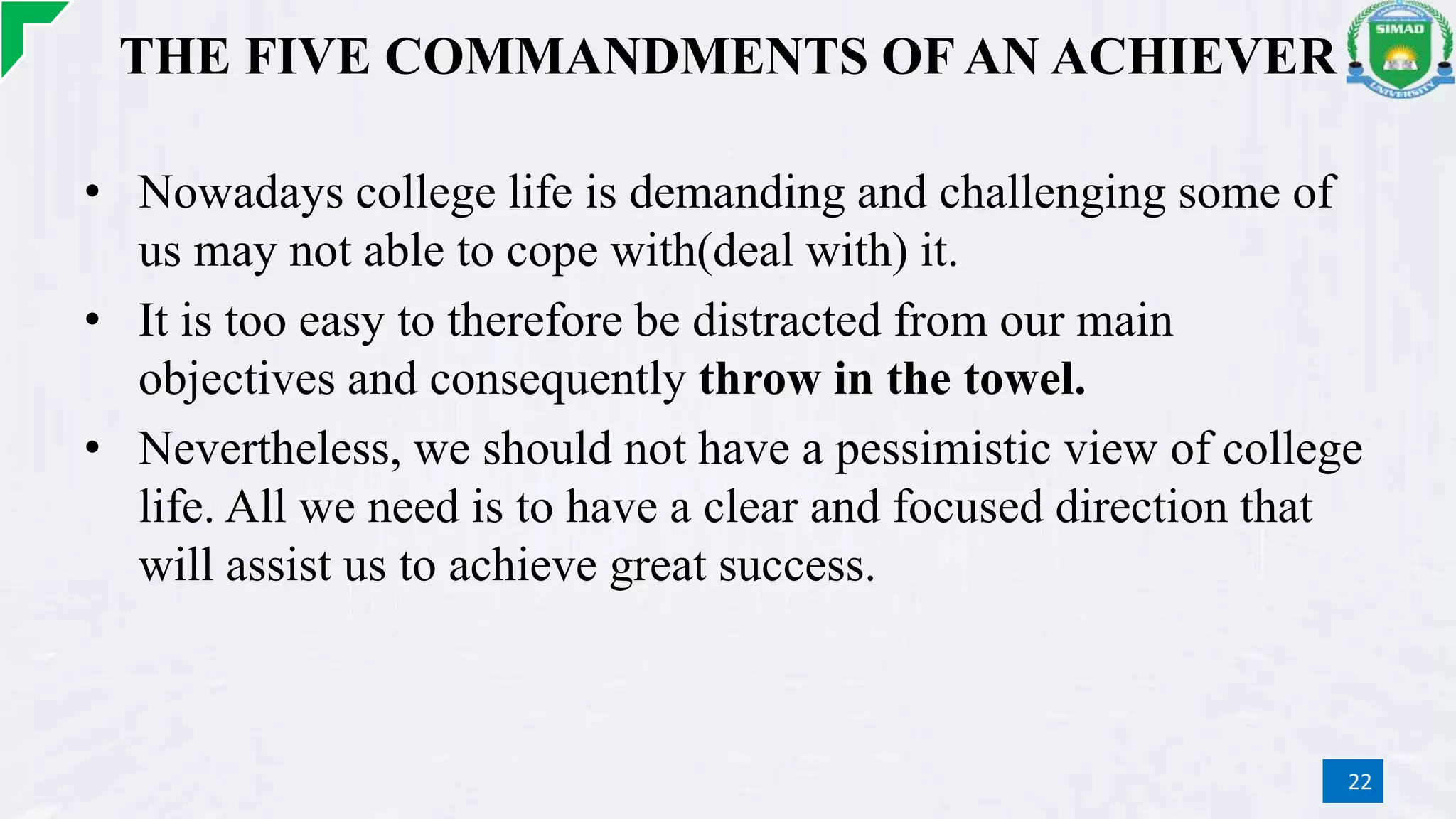THE FIVE COMMANDMENTS OF AN ACHIEVER
• Nowadays college life is demanding and challenging some of
us may not able to cope with(deal with) it.
• It is too easy to therefore be distracted from our main
objectives and consequently throw in the towel.
• Nevertheless, we should not have a pessimistic view of college
life. All we need is to have a clear and focused direction that
will assist us to achieve great success.
22
 