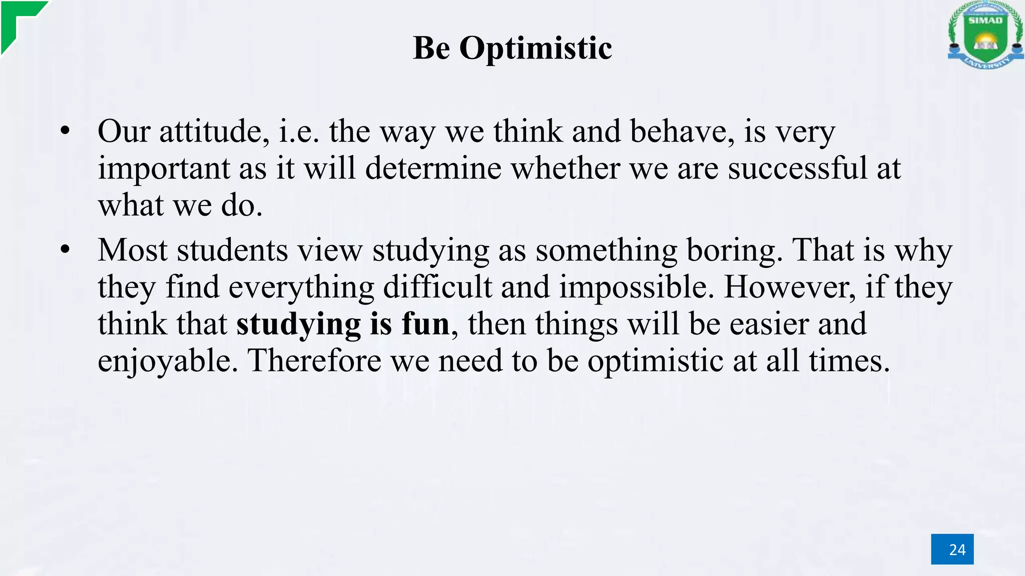 Be Optimistic
• Our attitude, i.e. the way we think and behave, is very
important as it will determine whether we are successful at
what we do.
• Most students view studying as something boring. That is why
they find everything difficult and impossible. However, if they
think that studying is fun, then things will be easier and
enjoyable. Therefore we need to be optimistic at all times.
24
 