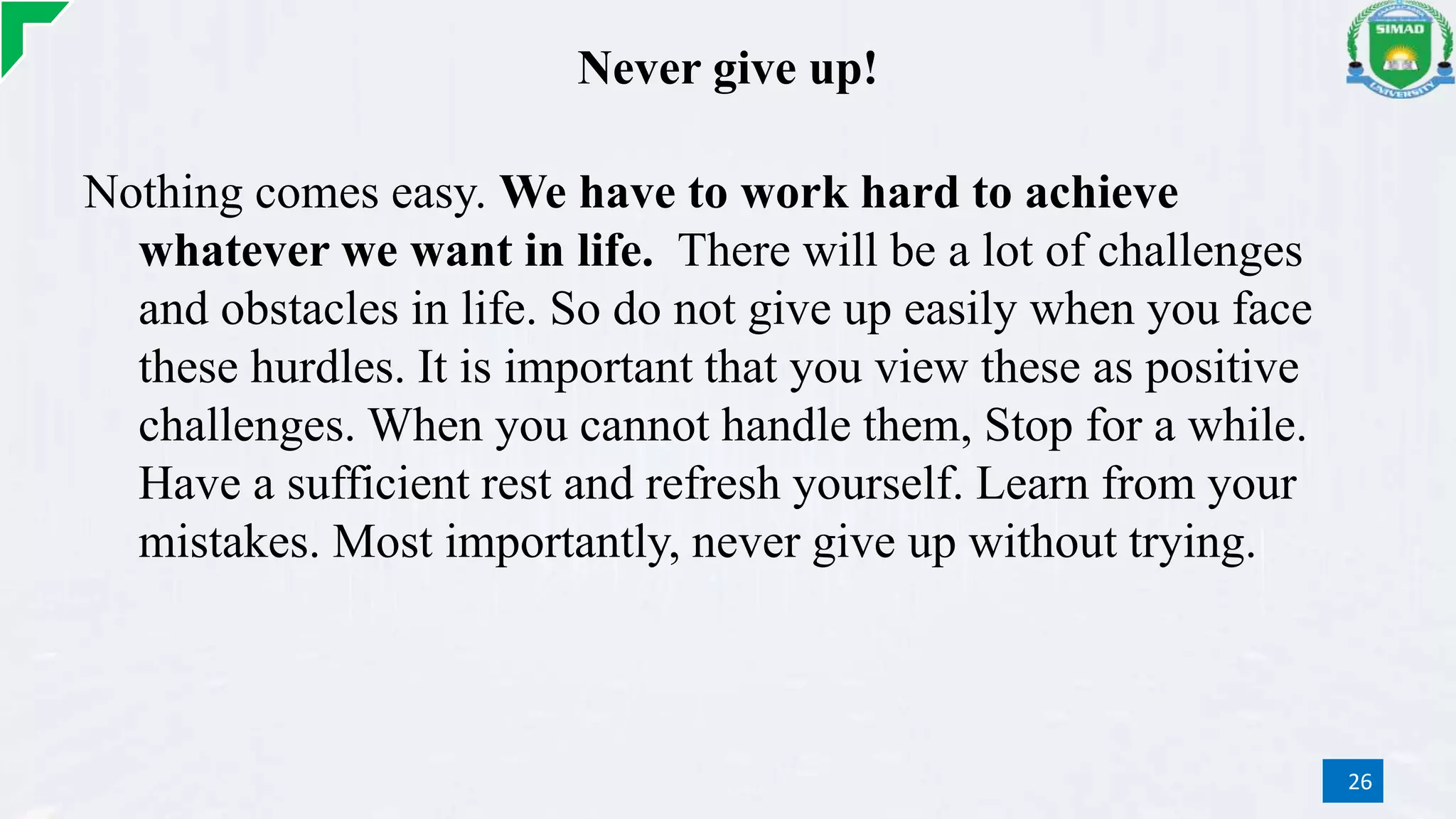 Never give up!
Nothing comes easy. We have to work hard to achieve
whatever we want in life. There will be a lot of challenges
and obstacles in life. So do not give up easily when you face
these hurdles. It is important that you view these as positive
challenges. When you cannot handle them, Stop for a while.
Have a sufficient rest and refresh yourself. Learn from your
mistakes. Most importantly, never give up without trying.
26
 