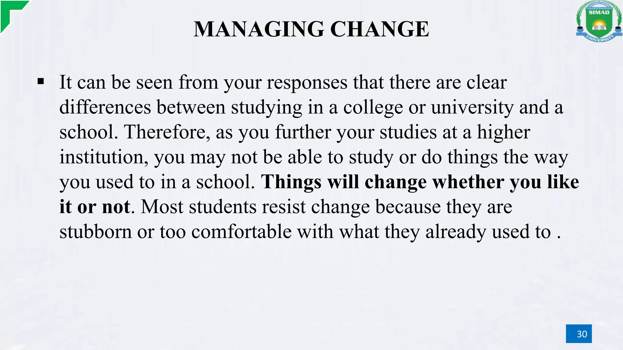 MANAGING CHANGE
 It can be seen from your responses that there are clear
differences between studying in a college or university and a
school. Therefore, as you further your studies at a higher
institution, you may not be able to study or do things the way
you used to in a school. Things will change whether you like
it or not. Most students resist change because they are
stubborn or too comfortable with what they already used to .
30
 