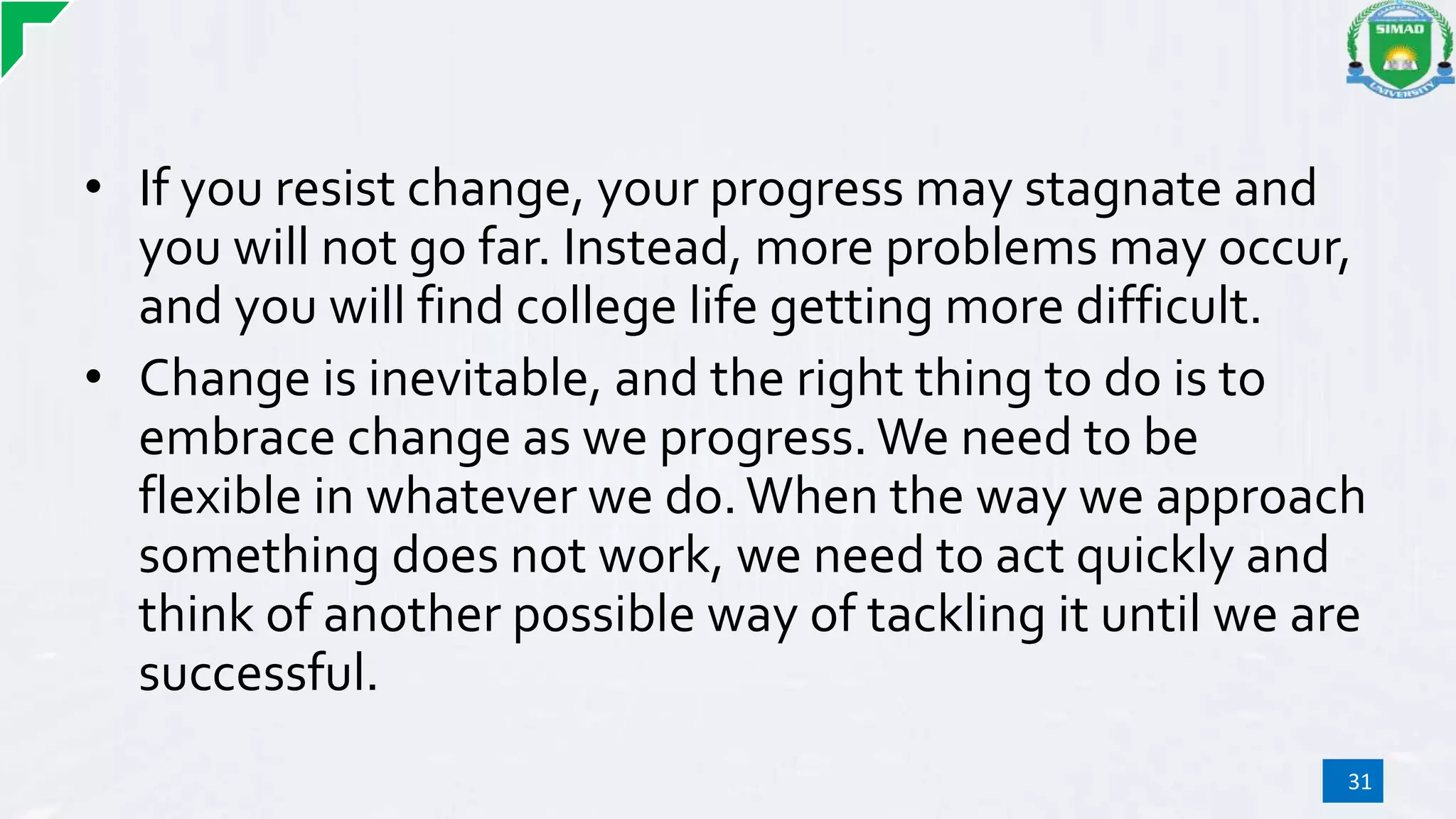 • If you resist change, your progress may stagnate and
you will not go far. Instead, more problems may occur,
and you will find college life getting more difficult.
• Change is inevitable, and the right thing to do is to
embrace change as we progress. We need to be
flexible in whatever we do.When the way we approach
something does not work, we need to act quickly and
think of another possible way of tackling it until we are
successful.
31
 