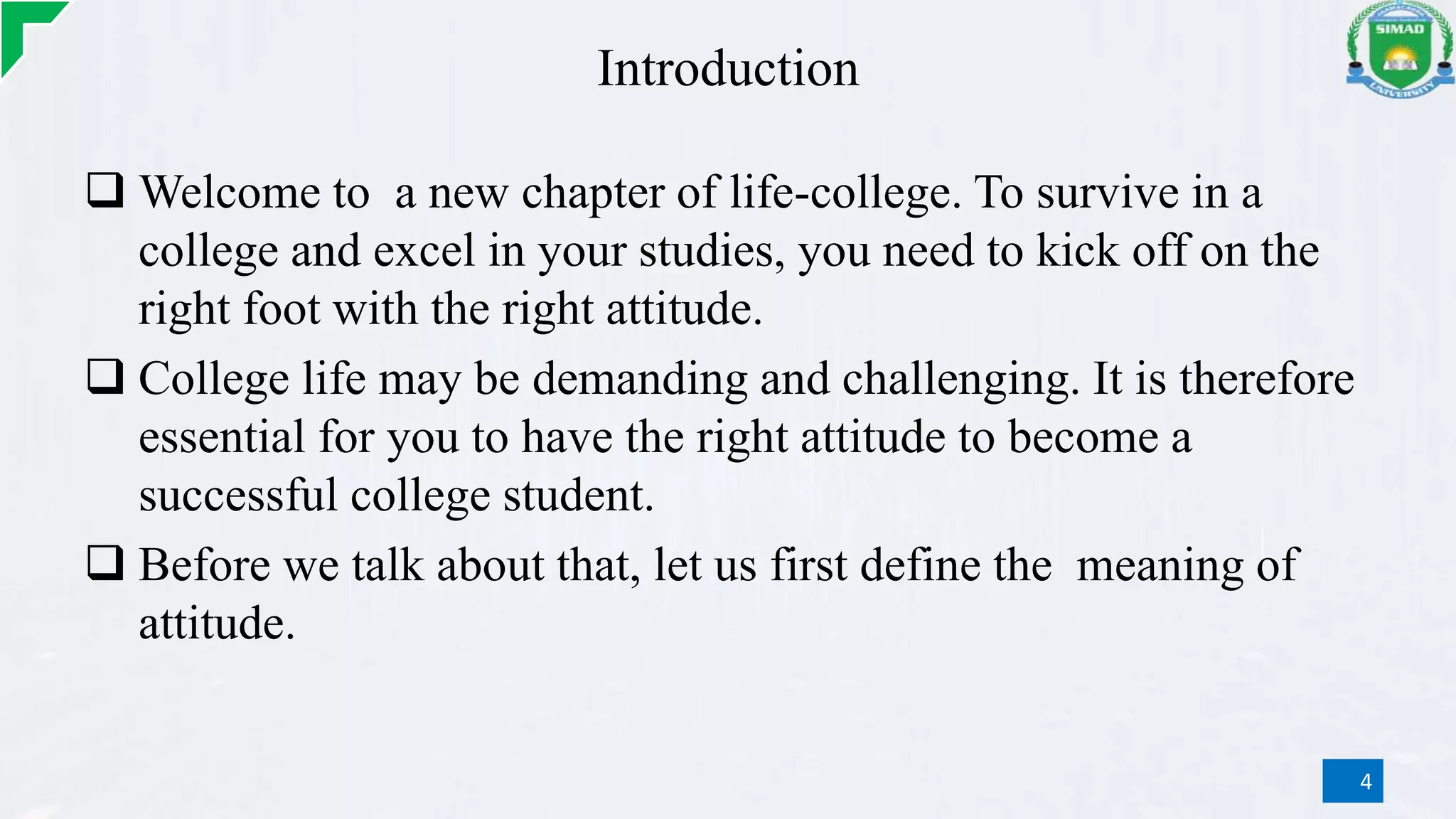 Introduction
 Welcome to a new chapter of life-college. To survive in a
college and excel in your studies, you need to kick off on the
right foot with the right attitude.
 College life may be demanding and challenging. It is therefore
essential for you to have the right attitude to become a
successful college student.
 Before we talk about that, let us first define the meaning of
attitude.
4
 