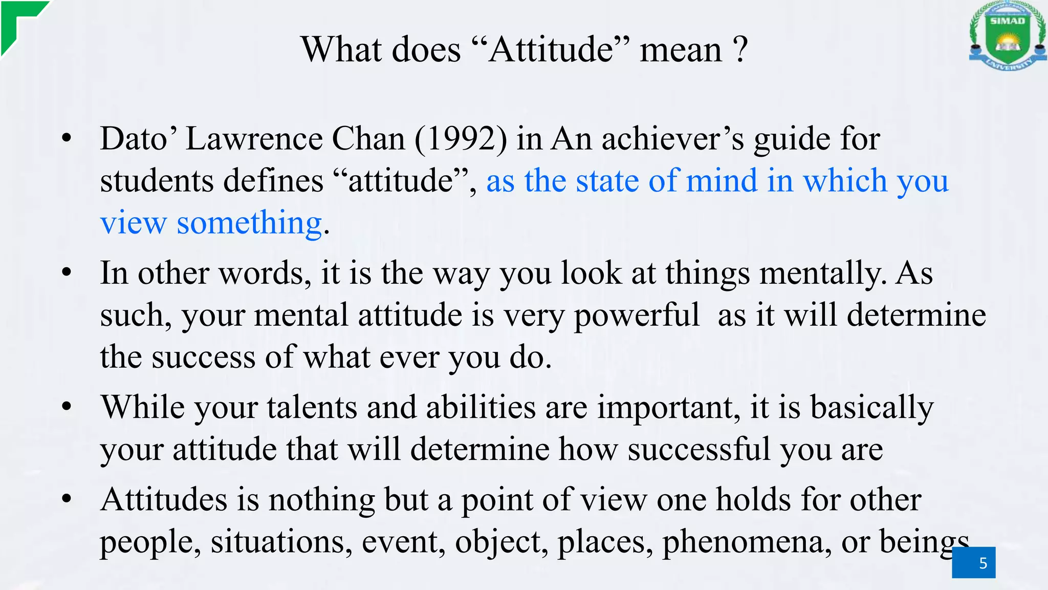 What does “Attitude” mean ?
• Dato’ Lawrence Chan (1992) in An achiever’s guide for
students defines “attitude”, as the state of mind in which you
view something.
• In other words, it is the way you look at things mentally. As
such, your mental attitude is very powerful as it will determine
the success of what ever you do.
• While your talents and abilities are important, it is basically
your attitude that will determine how successful you are
• Attitudes is nothing but a point of view one holds for other
people, situations, event, object, places, phenomena, or beings.5
 
