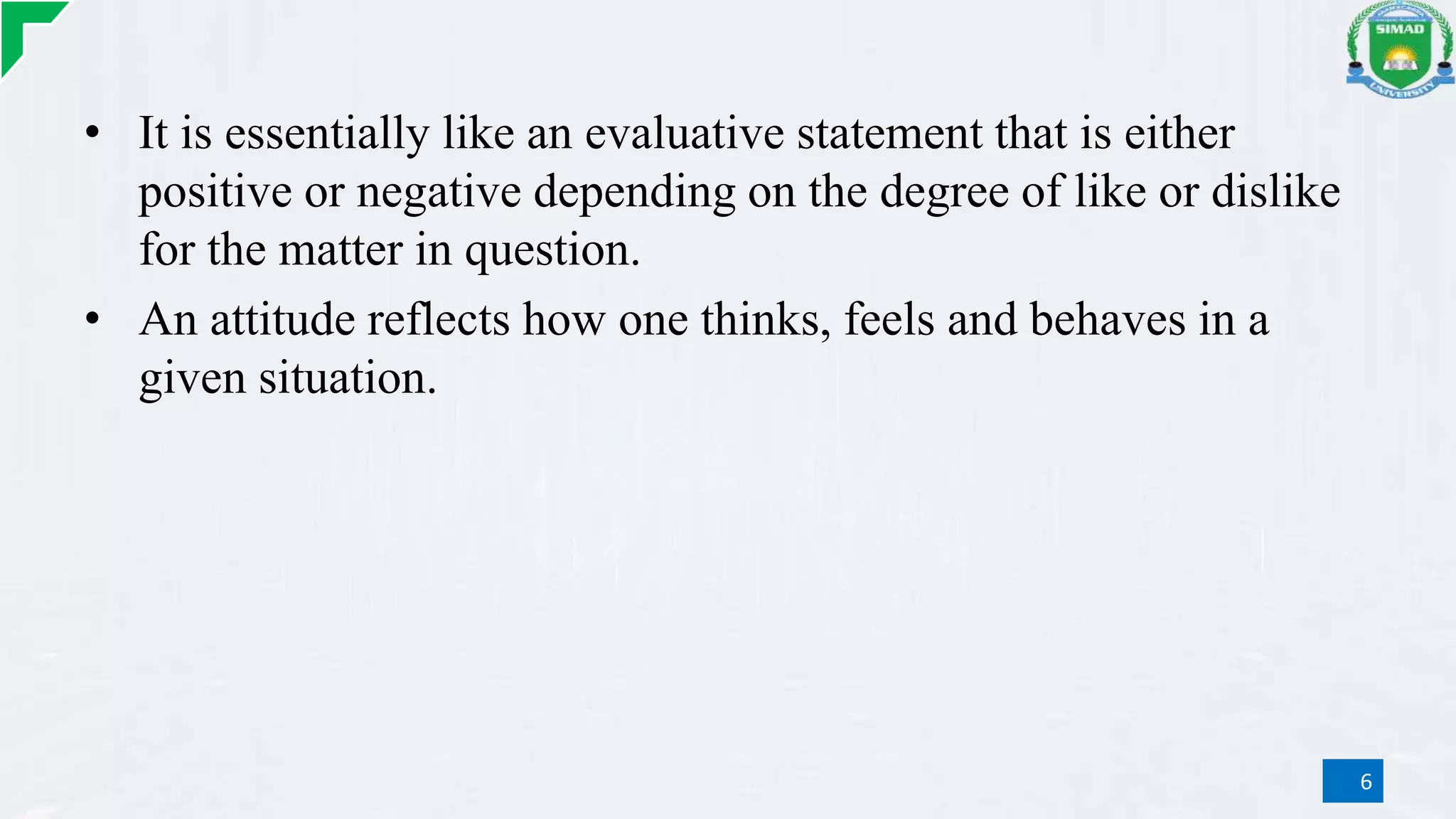 • It is essentially like an evaluative statement that is either
positive or negative depending on the degree of like or dislike
for the matter in question.
• An attitude reflects how one thinks, feels and behaves in a
given situation.
6
 