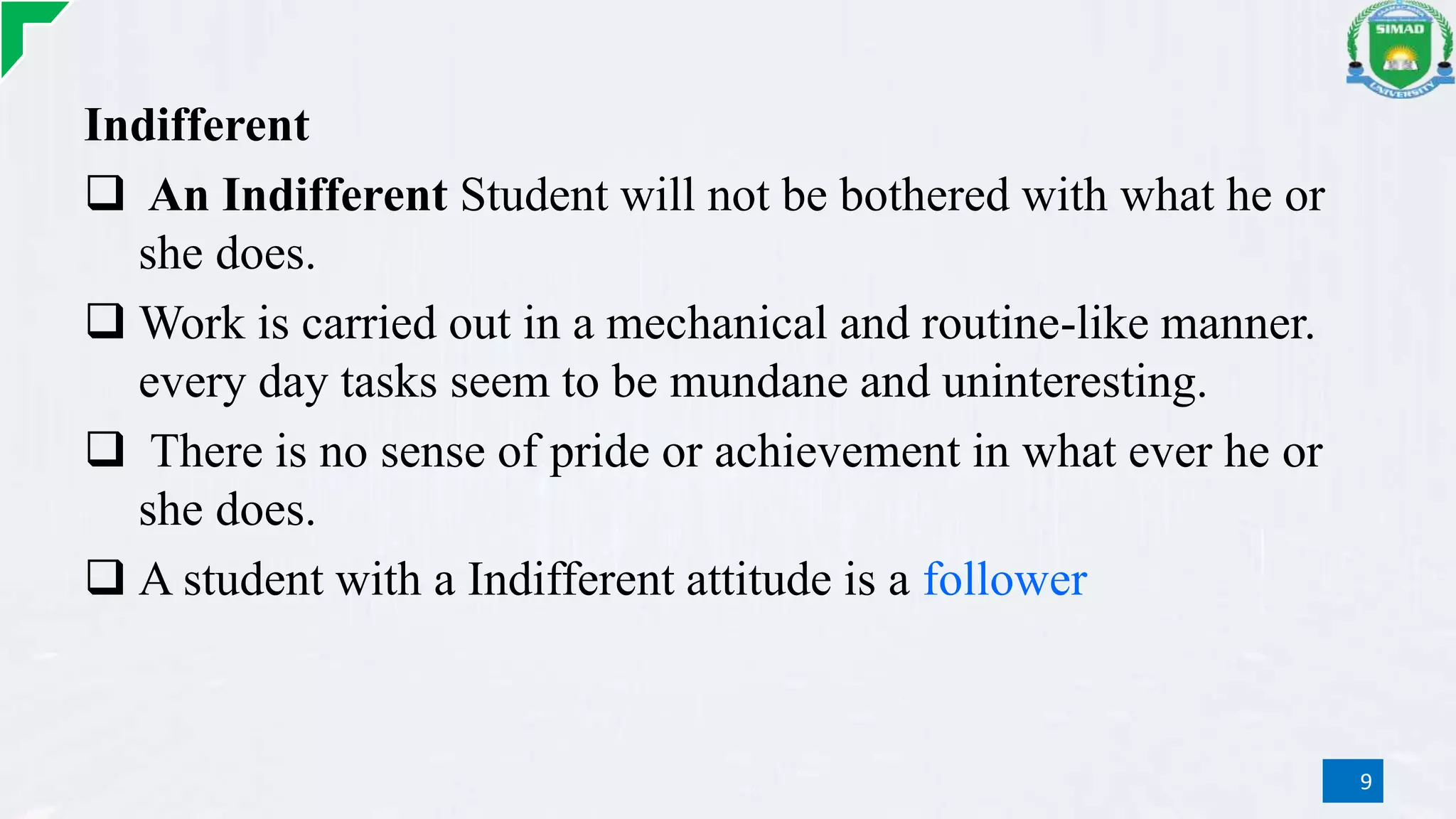 Indifferent
 An Indifferent Student will not be bothered with what he or
she does.
 Work is carried out in a mechanical and routine-like manner.
every day tasks seem to be mundane and uninteresting.
 There is no sense of pride or achievement in what ever he or
she does.
 A student with a Indifferent attitude is a follower
9
 