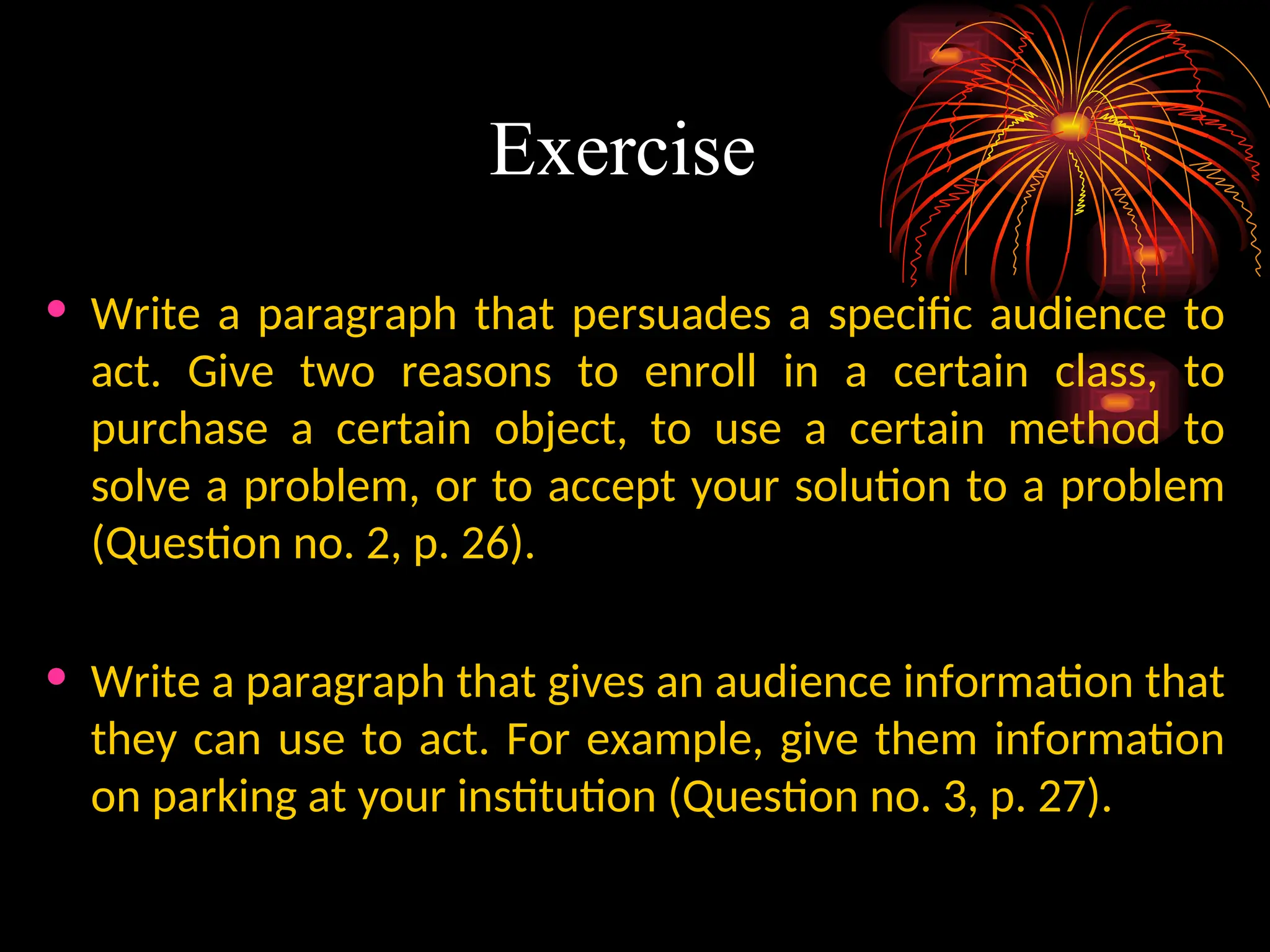 Exercise
• Write a paragraph that persuades a specific audience to
act. Give two reasons to enroll in a certain class, to
purchase a certain object, to use a certain method to
solve a problem, or to accept your solution to a problem
(Question no. 2, p. 26).
• Write a paragraph that gives an audience information that
they can use to act. For example, give them information
on parking at your institution (Question no. 3, p. 27).
 
