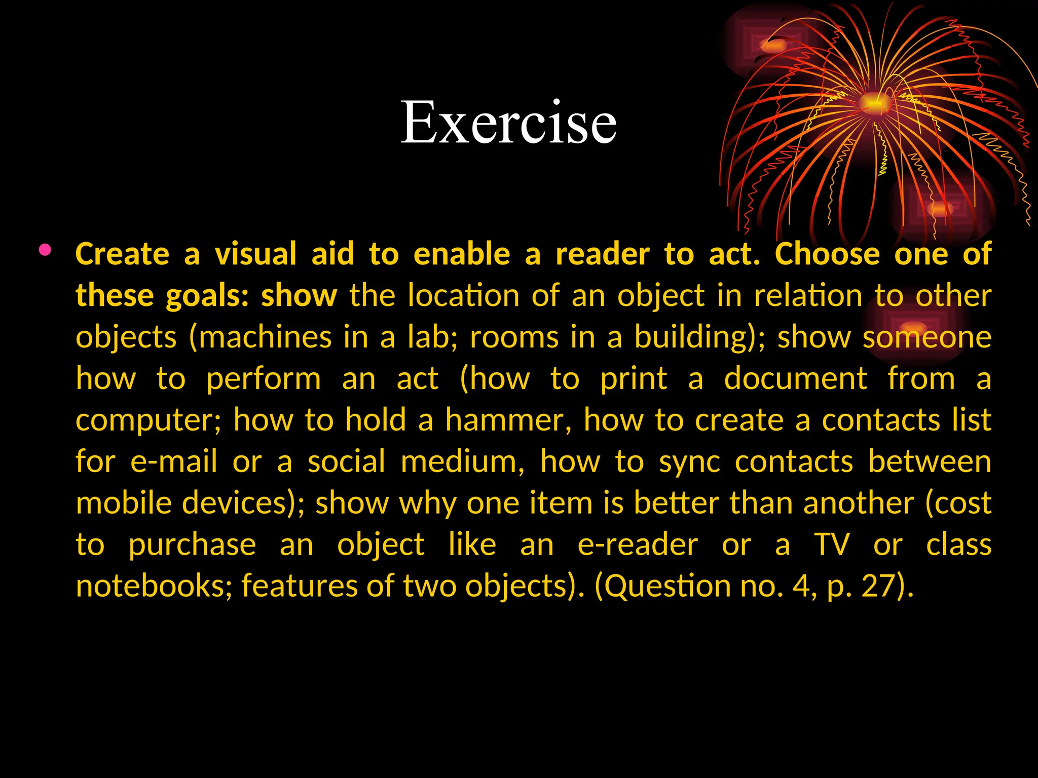 Exercise
• Create a visual aid to enable a reader to act. Choose one of
these goals: show the location of an object in relation to other
objects (machines in a lab; rooms in a building); show someone
how to perform an act (how to print a document from a
computer; how to hold a hammer, how to create a contacts list
for e-mail or a social medium, how to sync contacts between
mobile devices); show why one item is better than another (cost
to purchase an object like an e-reader or a TV or class
notebooks; features of two objects). (Question no. 4, p. 27).
 