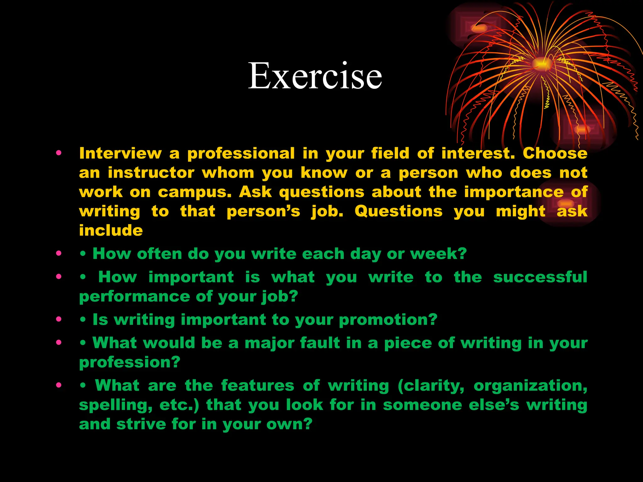 Exercise
• Interview a professional in your field of interest. Choose
an instructor whom you know or a person who does not
work on campus. Ask questions about the importance of
writing to that person’s job. Questions you might ask
include
• • How often do you write each day or week?
• • How important is what you write to the successful
performance of your job?
• • Is writing important to your promotion?
• • What would be a major fault in a piece of writing in your
profession?
• • What are the features of writing (clarity, organization,
spelling, etc.) that you look for in someone else’s writing
and strive for in your own?
 
