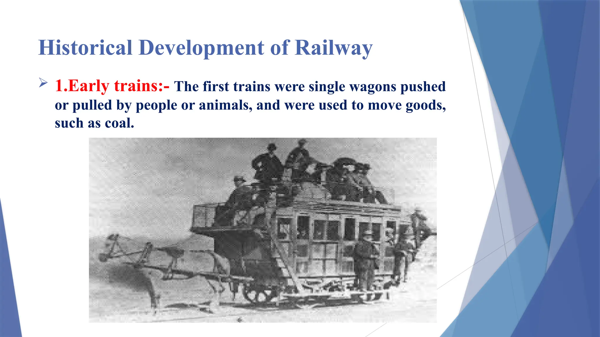 Historical Development of Railway
 1.Early trains:- The first trains were single wagons pushed
or pulled by people or animals, and were used to move goods,
such as coal.
 