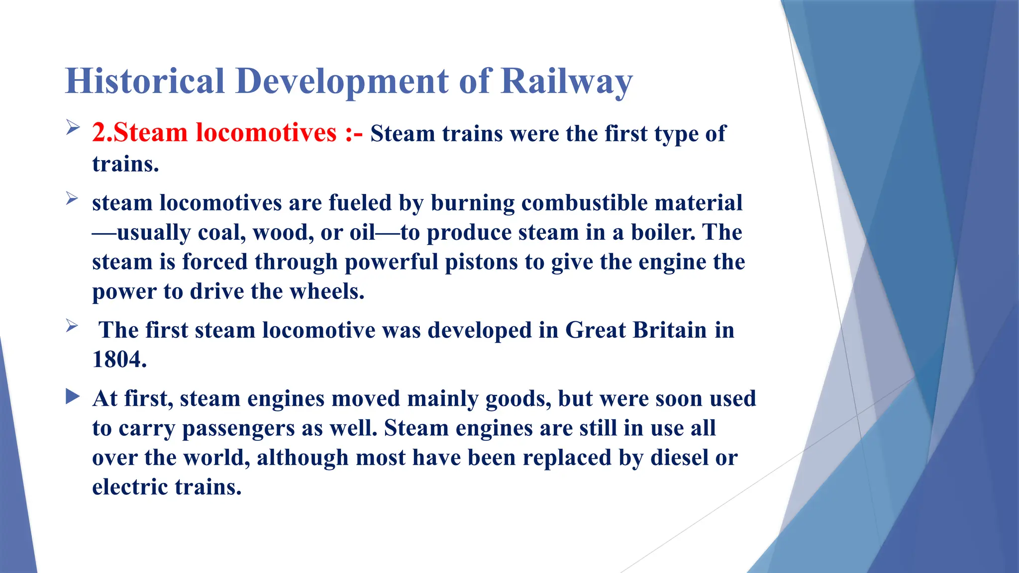 Historical Development of Railway
 2.Steam locomotives :- Steam trains were the first type of
trains.
 steam locomotives are fueled by burning combustible material
—usually coal, wood, or oil—to produce steam in a boiler. The
steam is forced through powerful pistons to give the engine the
power to drive the wheels.
 The first steam locomotive was developed in Great Britain in
1804.
 At first, steam engines moved mainly goods, but were soon used
to carry passengers as well. Steam engines are still in use all
over the world, although most have been replaced by diesel or
electric trains.
 