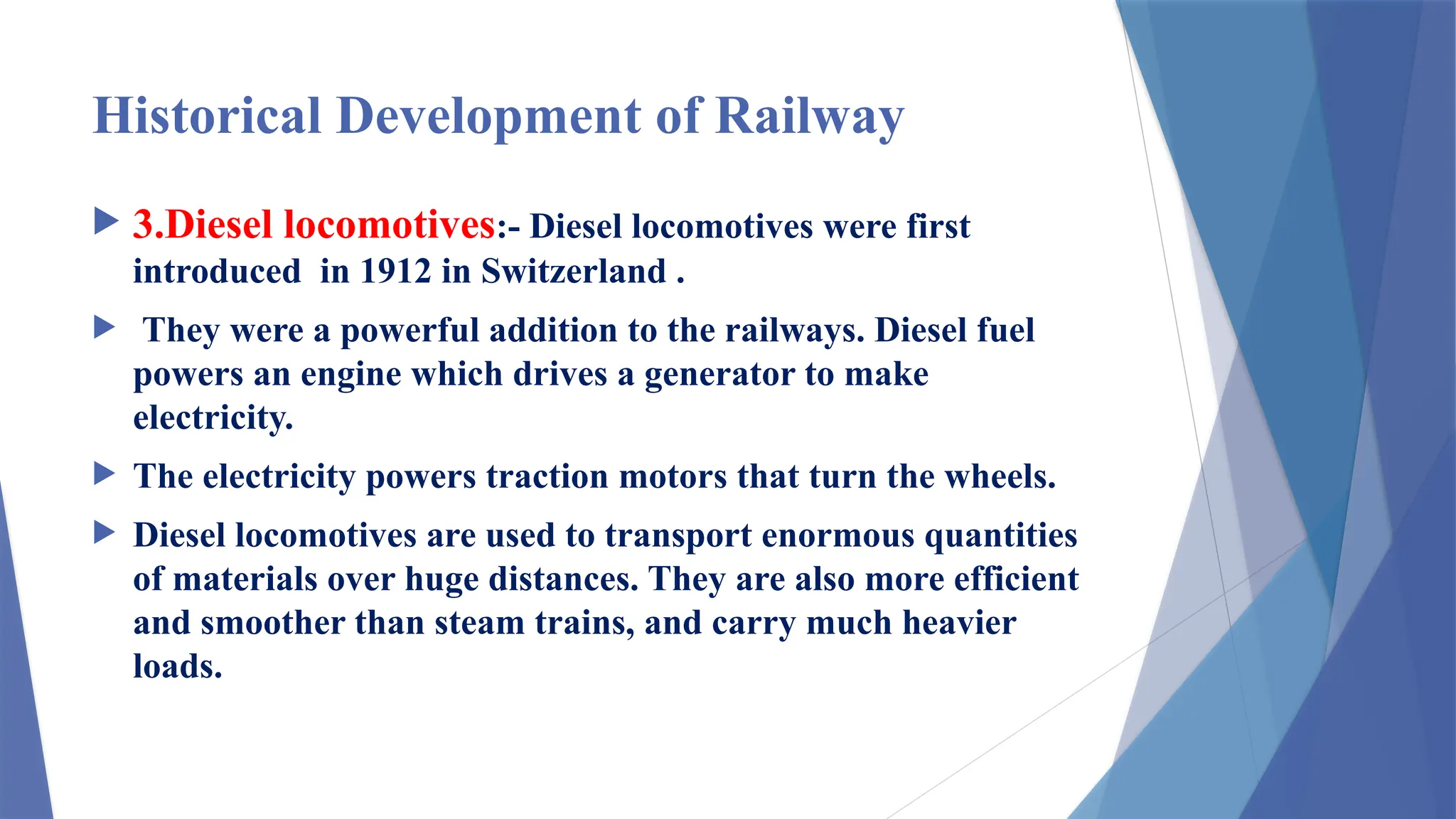 Historical Development of Railway
 3.Diesel locomotives:- Diesel locomotives were first
introduced in 1912 in Switzerland .
 They were a powerful addition to the railways. Diesel fuel
powers an engine which drives a generator to make
electricity.
 The electricity powers traction motors that turn the wheels.
 Diesel locomotives are used to transport enormous quantities
of materials over huge distances. They are also more efficient
and smoother than steam trains, and carry much heavier
loads.
 