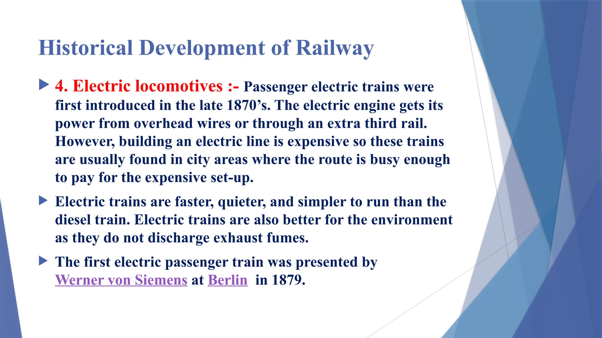 Historical Development of Railway
 4. Electric locomotives :- Passenger electric trains were
first introduced in the late 1870’s. The electric engine gets its
power from overhead wires or through an extra third rail.
However, building an electric line is expensive so these trains
are usually found in city areas where the route is busy enough
to pay for the expensive set-up.
 Electric trains are faster, quieter, and simpler to run than the
diesel train. Electric trains are also better for the environment
as they do not discharge exhaust fumes.
 The first electric passenger train was presented by
Werner von Siemens at Berlin in 1879.
 