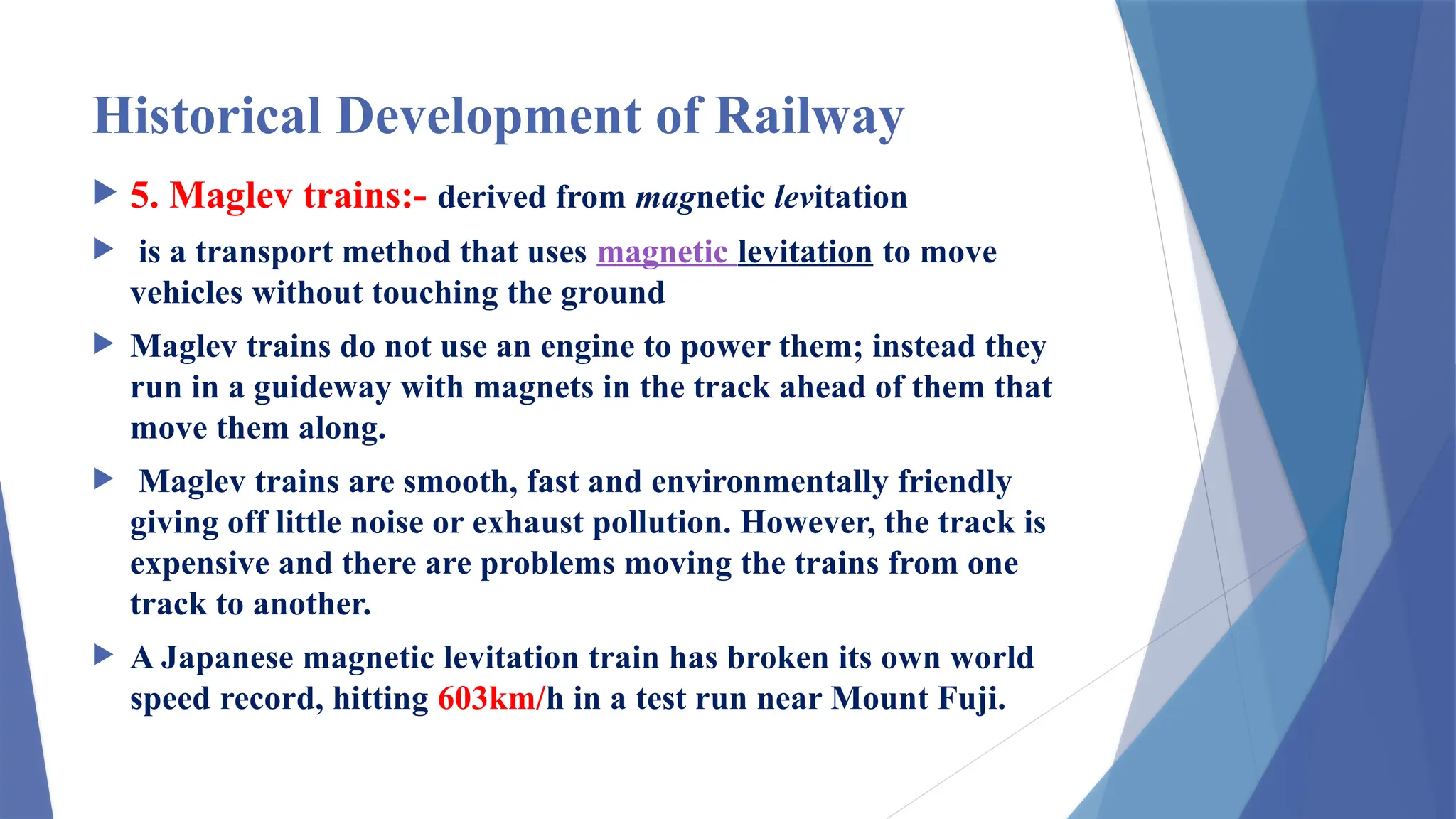 Historical Development of Railway
 5. Maglev trains:- derived from magnetic levitation
 is a transport method that uses magnetic levitation to move
vehicles without touching the ground
 Maglev trains do not use an engine to power them; instead they
run in a guideway with magnets in the track ahead of them that
move them along.
 Maglev trains are smooth, fast and environmentally friendly
giving off little noise or exhaust pollution. However, the track is
expensive and there are problems moving the trains from one
track to another.
 A Japanese magnetic levitation train has broken its own world
speed record, hitting 603km/h in a test run near Mount Fuji.
 