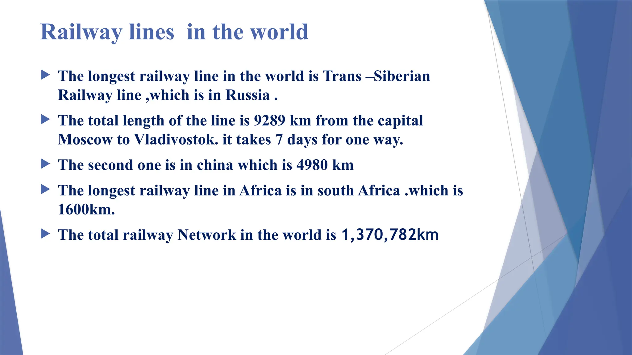 Railway lines in the world
 The longest railway line in the world is Trans –Siberian
Railway line ,which is in Russia .
 The total length of the line is 9289 km from the capital
Moscow to Vladivostok. it takes 7 days for one way.
 The second one is in china which is 4980 km
 The longest railway line in Africa is in south Africa .which is
1600km.
 The total railway Network in the world is 1,370,782km
 