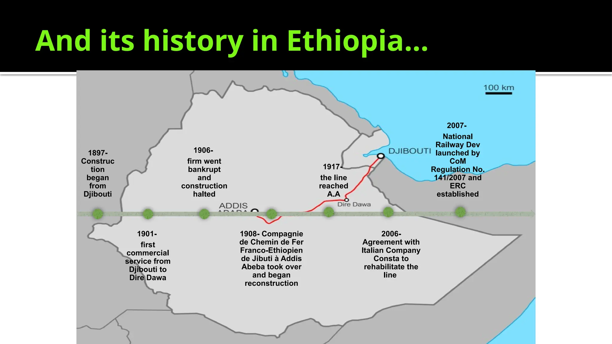 And its history in Ethiopia…
1897-
Construc
tion
began
from
Djibouti
1901-
first
commercial
service from
Djibouti to
Dire Dawa
1906-
firm went
bankrupt
and
construction
halted
1908- Compagnie
de Chemin de Fer
Franco-Ethiopien
de Jibuti à Addis
Abeba took over
and began
reconstruction
1917-
the line
reached
A.A
2006-
Agreement with
Italian Company
Consta to
rehabilitate the
line
2007-
National
Railway Dev
launched by
CoM
Regulation No.
141/2007 and
ERC
established
 