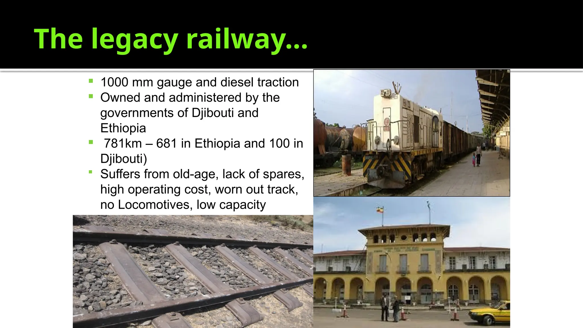 The legacy railway…
 1000 mm gauge and diesel traction
 Owned and administered by the
governments of Djibouti and
Ethiopia
 781km – 681 in Ethiopia and 100 in
Djibouti)
 Suffers from old-age, lack of spares,
high operating cost, worn out track,
no Locomotives, low capacity
 