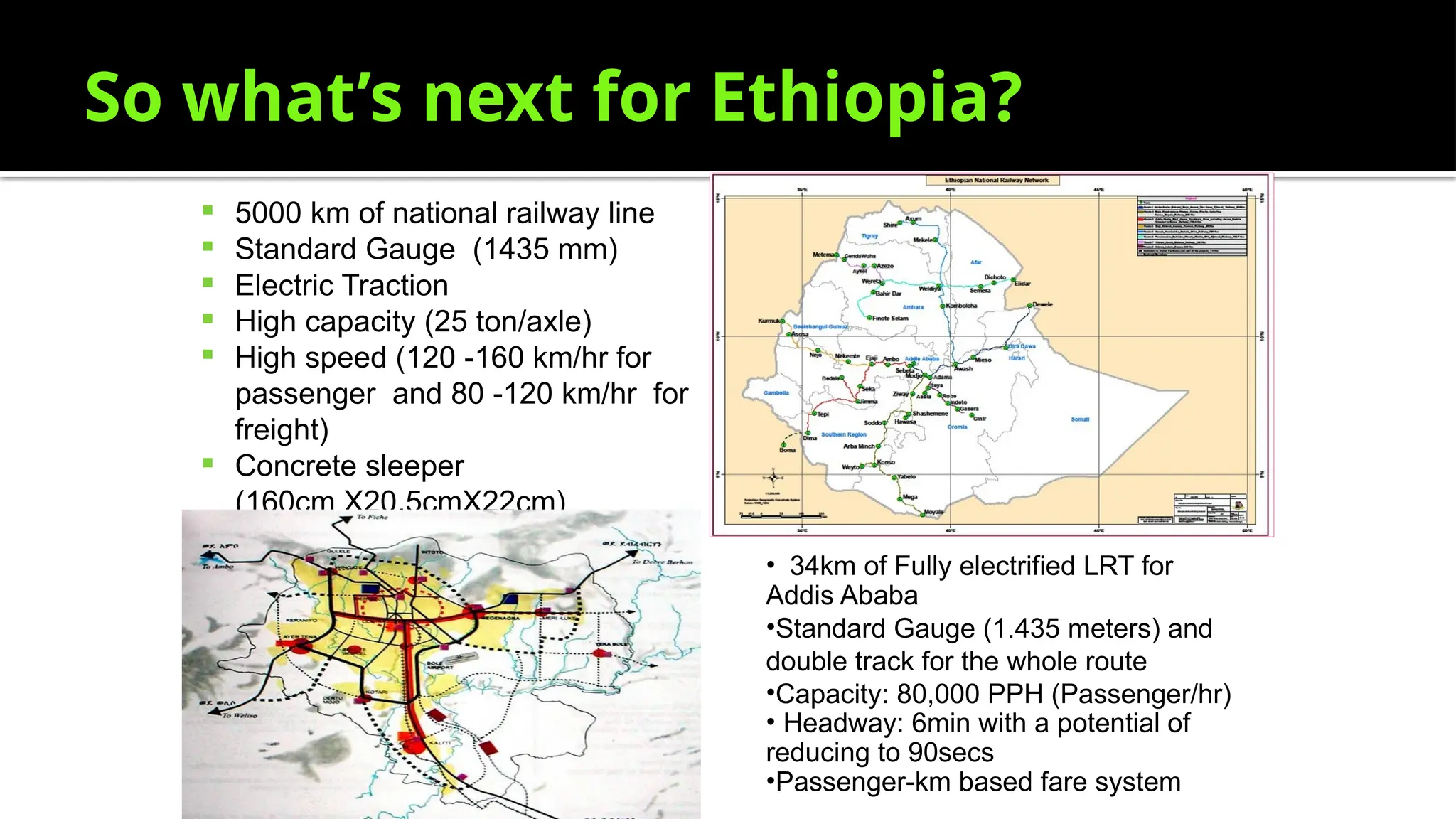 So what’s next for Ethiopia?
 5000 km of national railway line
 Standard Gauge (1435 mm)
 Electric Traction
 High capacity (25 ton/axle)
 High speed (120 -160 km/hr for
passenger and 80 -120 km/hr for
freight)
 Concrete sleeper
(160cm X20.5cmX22cm)
• 34km of Fully electrified LRT for
Addis Ababa
•Standard Gauge (1.435 meters) and
double track for the whole route
•Capacity: 80,000 PPH (Passenger/hr)
• Headway: 6min with a potential of
reducing to 90secs
•Passenger-km based fare system
 