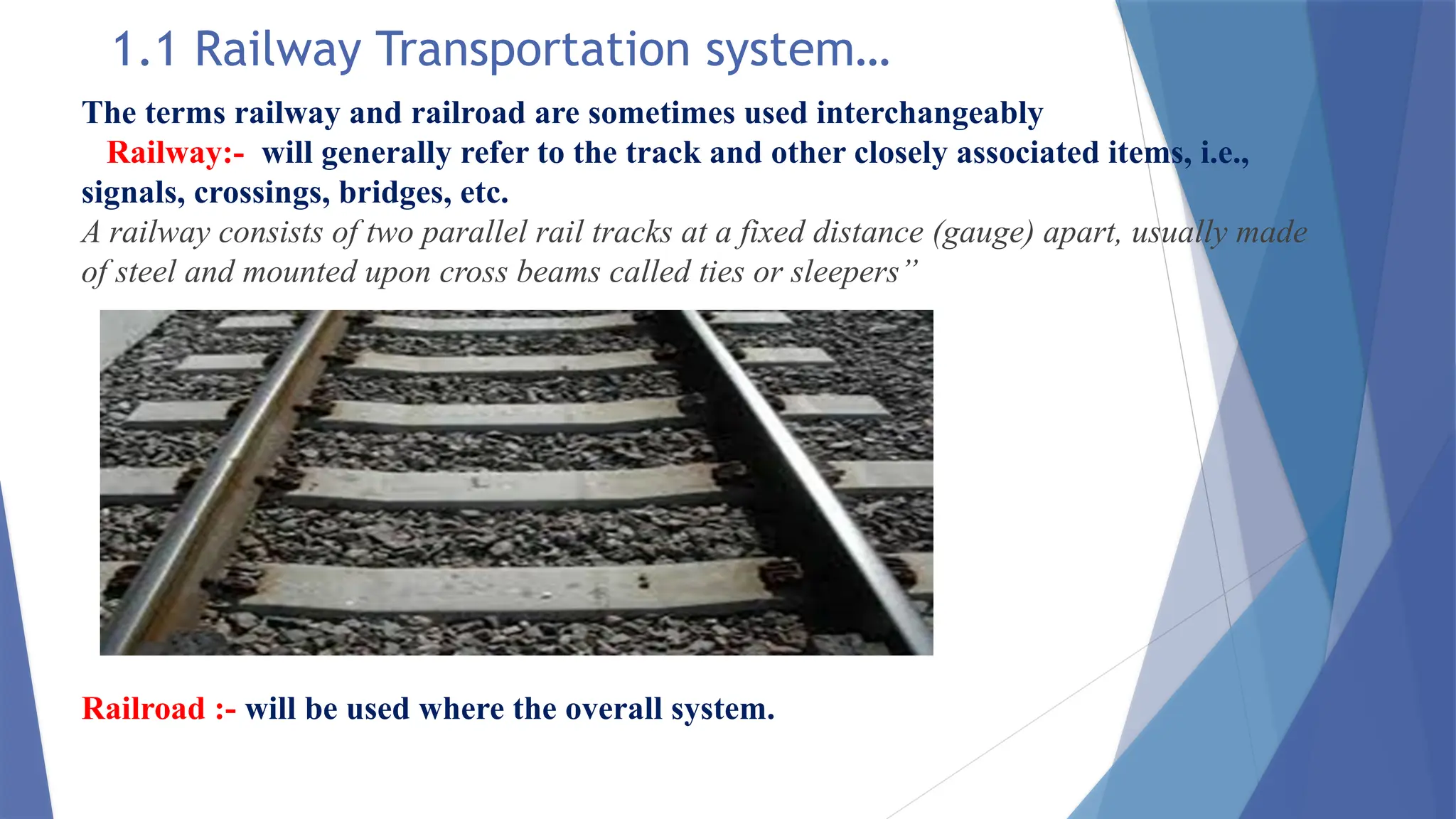 1.1 Railway Transportation system…
The terms railway and railroad are sometimes used interchangeably
Railway:- will generally refer to the track and other closely associated items, i.e.,
signals, crossings, bridges, etc.
A railway consists of two parallel rail tracks at a fixed distance (gauge) apart, usually made
of steel and mounted upon cross beams called ties or sleepers”
Railroad :- will be used where the overall system.
 
