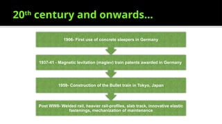 20th
century and onwards…
Post WWII- Welded rail, heavier rail-profiles, slab track, innovative elastic
fastenings, mechanization of maintenance
1959- Construction of the Bullet train in Tokyo, Japan
1937-41 - Magnetic levitation (maglev) train patents awarded in Germany
1906- First use of concrete sleepers in Germany
 