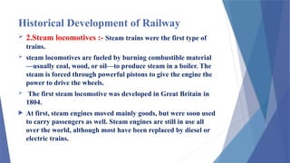Historical Development of Railway
 2.Steam locomotives :- Steam trains were the first type of
trains.
 steam locomotives are fueled by burning combustible material
—usually coal, wood, or oil—to produce steam in a boiler. The
steam is forced through powerful pistons to give the engine the
power to drive the wheels.
 The first steam locomotive was developed in Great Britain in
1804.
 At first, steam engines moved mainly goods, but were soon used
to carry passengers as well. Steam engines are still in use all
over the world, although most have been replaced by diesel or
electric trains.
 