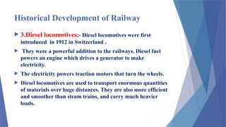 Historical Development of Railway
 3.Diesel locomotives:- Diesel locomotives were first
introduced in 1912 in Switzerland .
 They were a powerful addition to the railways. Diesel fuel
powers an engine which drives a generator to make
electricity.
 The electricity powers traction motors that turn the wheels.
 Diesel locomotives are used to transport enormous quantities
of materials over huge distances. They are also more efficient
and smoother than steam trains, and carry much heavier
loads.
 