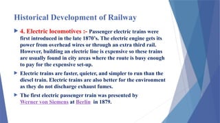 Historical Development of Railway
 4. Electric locomotives :- Passenger electric trains were
first introduced in the late 1870’s. The electric engine gets its
power from overhead wires or through an extra third rail.
However, building an electric line is expensive so these trains
are usually found in city areas where the route is busy enough
to pay for the expensive set-up.
 Electric trains are faster, quieter, and simpler to run than the
diesel train. Electric trains are also better for the environment
as they do not discharge exhaust fumes.
 The first electric passenger train was presented by
Werner von Siemens at Berlin in 1879.
 