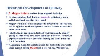 Historical Development of Railway
 5. Maglev trains:- derived from magnetic levitation
 is a transport method that uses magnetic levitation to move
vehicles without touching the ground
 Maglev trains do not use an engine to power them; instead they
run in a guideway with magnets in the track ahead of them that
move them along.
 Maglev trains are smooth, fast and environmentally friendly
giving off little noise or exhaust pollution. However, the track is
expensive and there are problems moving the trains from one
track to another.
 A Japanese magnetic levitation train has broken its own world
speed record, hitting 603km/h in a test run near Mount Fuji.
 