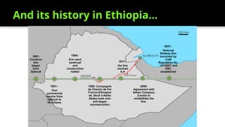 And its history in Ethiopia…
1897-
Construc
tion
began
from
Djibouti
1901-
first
commercial
service from
Djibouti to
Dire Dawa
1906-
firm went
bankrupt
and
construction
halted
1908- Compagnie
de Chemin de Fer
Franco-Ethiopien
de Jibuti à Addis
Abeba took over
and began
reconstruction
1917-
the line
reached
A.A
2006-
Agreement with
Italian Company
Consta to
rehabilitate the
line
2007-
National
Railway Dev
launched by
CoM
Regulation No.
141/2007 and
ERC
established
 