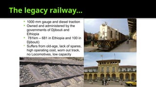 The legacy railway…
 1000 mm gauge and diesel traction
 Owned and administered by the
governments of Djibouti and
Ethiopia
 781km – 681 in Ethiopia and 100 in
Djibouti)
 Suffers from old-age, lack of spares,
high operating cost, worn out track,
no Locomotives, low capacity
 
