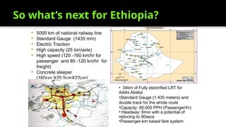 So what’s next for Ethiopia?
 5000 km of national railway line
 Standard Gauge (1435 mm)
 Electric Traction
 High capacity (25 ton/axle)
 High speed (120 -160 km/hr for
passenger and 80 -120 km/hr for
freight)
 Concrete sleeper
(160cm X20.5cmX22cm)
• 34km of Fully electrified LRT for
Addis Ababa
•Standard Gauge (1.435 meters) and
double track for the whole route
•Capacity: 80,000 PPH (Passenger/hr)
• Headway: 6min with a potential of
reducing to 90secs
•Passenger-km based fare system
 