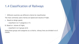 1.4 Classification of Railways
 Different countries use different criteria for classification
The most commonly used criterias are Speed and volume of fright.
A. Based on design speed;
- classified in to 7 categories (1-7)
B. Based on volume of fright;
- classified in to 5 groups (A-E)
Using these groups and categories as a criteria, railway lines are divided in to 5
classes.
 