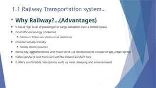 1.1 Railway Transportation system…
 Why Railway?...(Advantages)
 It has a high level of passenger or cargo utilization over a limited space
 most efficient energy consumer
 Minimum friction and minimum air resistance
 environmentally friendly
 Mostly electric powered
 dense city agglomerations and mixed land use developments instead of sub-urban sprawl
 Safest mode of land transport with the lowest accident rate
 It offers comfortable ride options such as meal, sleeping and entertainment
 