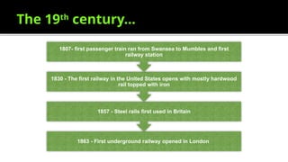 The 19th
century…
1863 - First underground railway opened in London
1857 - Steel rails first used in Britain
1830 - The first railway in the United States opens with mostly hardwood
rail topped with iron
1807- first passenger train ran from Swansea to Mumbles and first
railway station
 