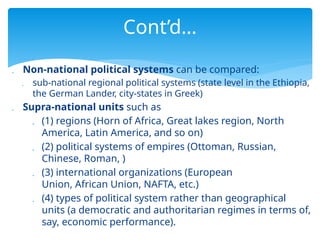  Non-national political systems can be compared:
 sub-national regional political systems (state level in the Ethiopia,
the German Lander, city-states in Greek)
 Supra-national units such as
 (1) regions (Horn of Africa, Great lakes region, North
America, Latin America, and so on)
 (2) political systems of empires (Ottoman, Russian,
Chinese, Roman, )
 (3) international organizations (European
Union, African Union, NAFTA, etc.)
 (4) types of political system rather than geographical
units (a democratic and authoritarian regimes in terms of,
say, economic performance).
Cont’d…
 