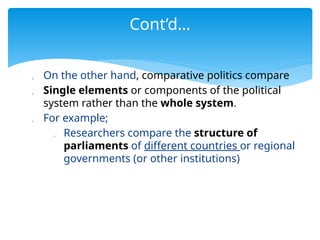  On the other hand, comparative politics compare
 Single elements or components of the political
system rather than the whole system.
 For example;
 Researchers compare the structure of
parliaments of different countries or regional
governments (or other institutions)
Cont’d…
 