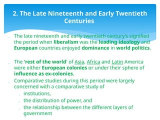  The late nineteenth and early twentieth century’s signified
the period when liberalism was the leading ideology and
European countries enjoyed dominance in world politics.
 The 'rest of the world' of Asia, Africa and Latin America
were either European colonies or under their sphere of
influence as ex-colonies.
 Comparative studies during this period were largely
concerned with a comparative study of
 institutions,
 the distribution of power, and
 the relationship between the different layers of
government
2. The Late Nineteenth and Early Twentieth
Centuries
 