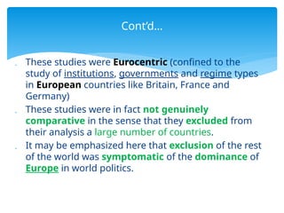  These studies were Eurocentric (confined to the
study of institutions, governments and regime types
in European countries like Britain, France and
Germany)
 These studies were in fact not genuinely
comparative in the sense that they excluded from
their analysis a large number of countries.
 It may be emphasized here that exclusion of the rest
of the world was symptomatic of the dominance of
Europe in world politics.
Cont’d…
 